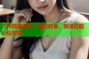 广州同城炮约:轻松约会,快速匹配心仪对象