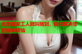 北京搬家工人随叫随到,轻松解决您的搬家烦恼