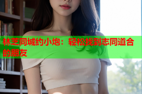 林芝同城约小炮:轻松找到志同道合的朋友
