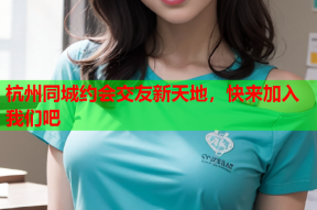 杭州同城约会交友新天地,快来加入我们吧