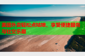 美团外卖轻松点姑娘,享受便捷服务与社交乐趣