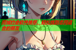 同城约会软件推荐,轻松找到志同道合的朋友