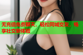 无充值免费聊天,轻松同城交友,畅享社交新体验