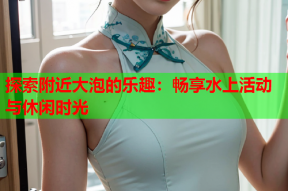 探索附近大泡的乐趣:畅享水上活动与休闲时光