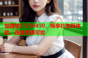 加微信57258450,畅享社交新体验,连接无限可能
