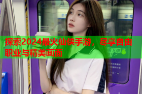 探索2024最火仙侠手游,尽享自由职业与精美画面