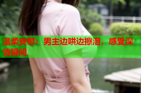 温柔安慰:男主边哄边擦泪,感受深情瞬间
