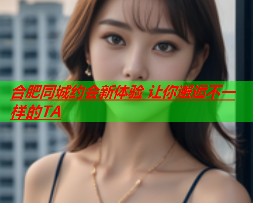 合肥同城约会新体验 让你邂逅不一样的TA  第2张 合肥同城约会新体验 让你邂逅不一样的TA  第2张