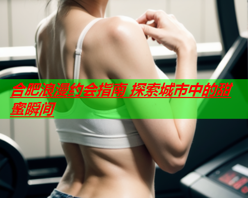 合肥浪漫约会指南 探索城市中的甜蜜瞬间  第1张 合肥浪漫约会指南 探索城市中的甜蜜瞬间  第1张
