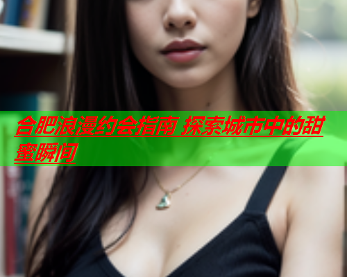 合肥浪漫约会指南 探索城市中的甜蜜瞬间  第2张 合肥浪漫约会指南 探索城市中的甜蜜瞬间  第2张