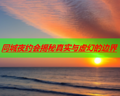 同城夜约会揭秘真实与虚幻的边界  第3张 同城夜约会揭秘真实与虚幻的边界  第3张