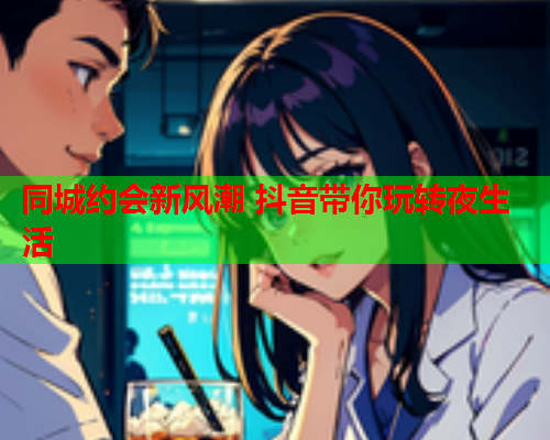 同城约会新风潮 抖音带你玩转夜生活  第2张 同城约会新风潮 抖音带你玩转夜生活  第2张