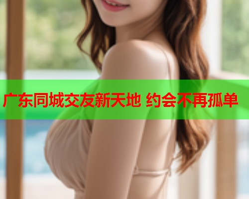 广东同城交友新天地 约会不再孤单  第1张 广东同城交友新天地 约会不再孤单  第1张