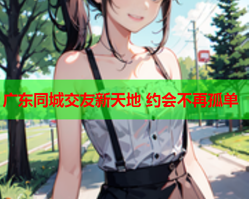 广东同城交友新天地 约会不再孤单  第2张 广东同城交友新天地 约会不再孤单  第2张
