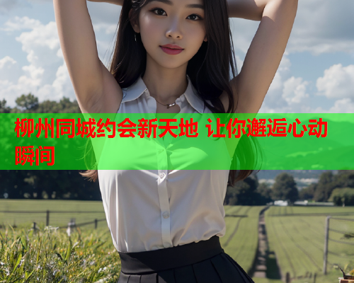 柳州同城约会新天地 让你邂逅心动瞬间  第1张 柳州同城约会新天地 让你邂逅心动瞬间  第1张