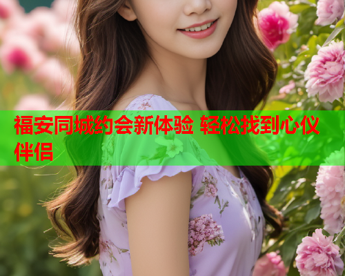 福安同城约会新体验 轻松找到心仪伴侣  第2张 福安同城约会新体验 轻松找到心仪伴侣  第2张