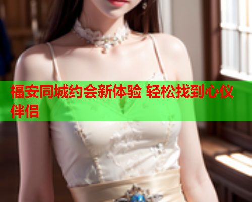 福安同城约会新体验 轻松找到心仪伴侣  第1张 福安同城约会新体验 轻松找到心仪伴侣  第1张