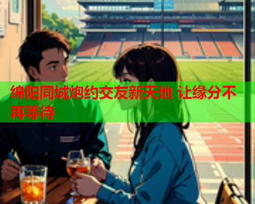 绵阳同城炮约交友新天地 让缘分不再等待  第2张 绵阳同城炮约交友新天地 让缘分不再等待  第2张