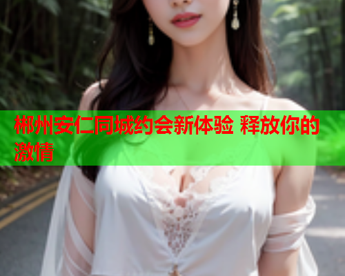 郴州安仁同城约会新体验 释放你的激情  第2张 郴州安仁同城约会新体验 释放你的激情  第2张