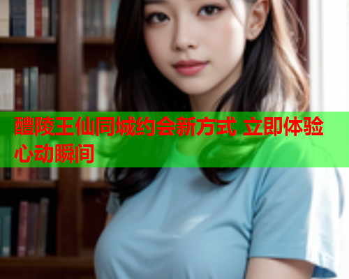 醴陵王仙同城约会新方式 立即体验心动瞬间  第1张 醴陵王仙同城约会新方式 立即体验心动瞬间  第1张