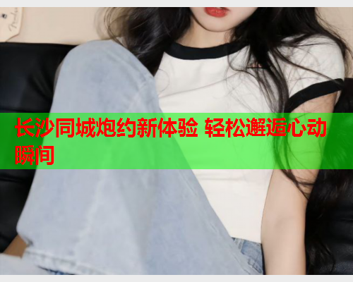 长沙同城炮约新体验 轻松邂逅心动瞬间  第1张 长沙同城炮约新体验 轻松邂逅心动瞬间  第1张