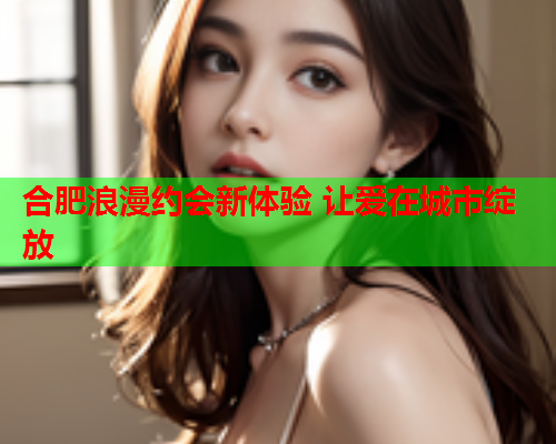 合肥浪漫约会新体验 让爱在城市绽放  第1张 合肥浪漫约会新体验 让爱在城市绽放  第1张