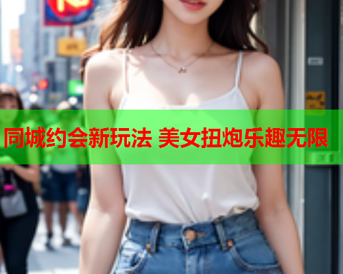 同城约会新玩法 美女扭炮乐趣无限  第2张 同城约会新玩法 美女扭炮乐趣无限  第2张