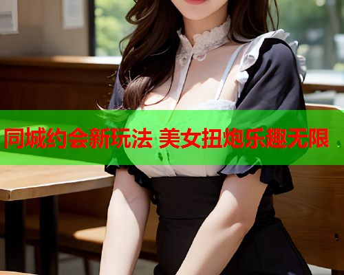 同城约会新玩法 美女扭炮乐趣无限  第1张 同城约会新玩法 美女扭炮乐趣无限  第1张