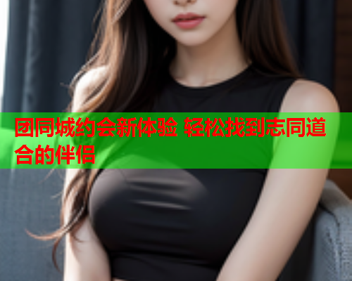 团同城约会新体验 轻松找到志同道合的伴侣  第1张 团同城约会新体验 轻松找到志同道合的伴侣  第1张