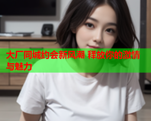 大厂同城约会新风潮 释放你的激情与魅力  第1张 大厂同城约会新风潮 释放你的激情与魅力  第1张