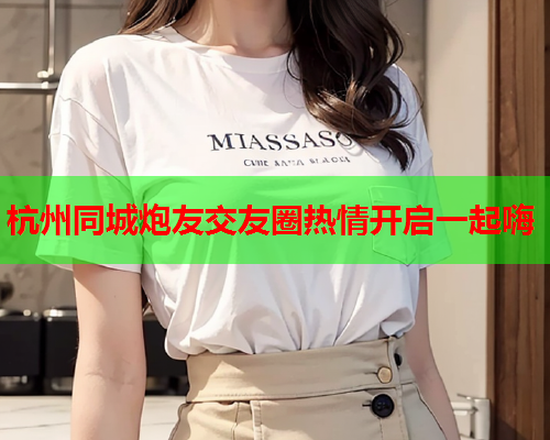 杭州同城炮友交友圈热情开启一起嗨  第1张 杭州同城炮友交友圈热情开启一起嗨  第1张