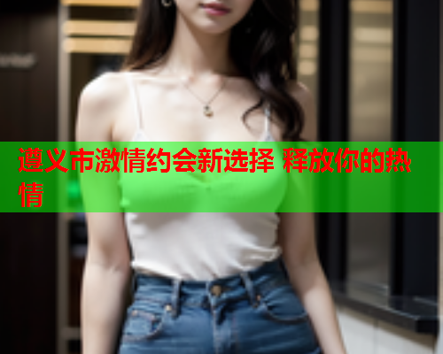 遵义市激情约会新选择 释放你的热情  第1张 遵义市激情约会新选择 释放你的热情  第1张