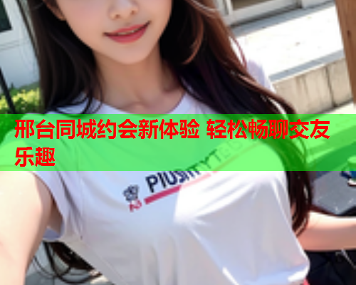 邢台同城约会新体验 轻松畅聊交友乐趣  第2张 邢台同城约会新体验 轻松畅聊交友乐趣  第2张