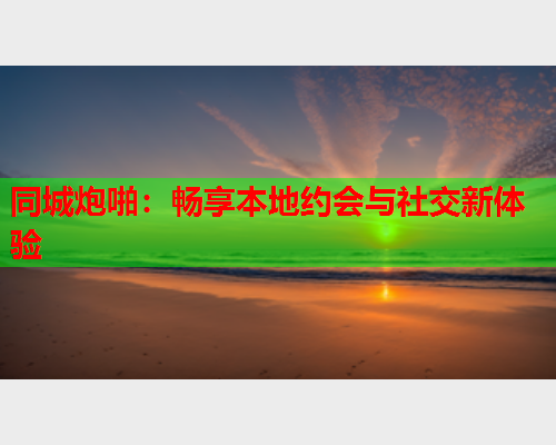 同城炮啪:畅享本地约会与社交新体验  第2张 同城炮啪:畅享本地约会与社交新体验  第2张
