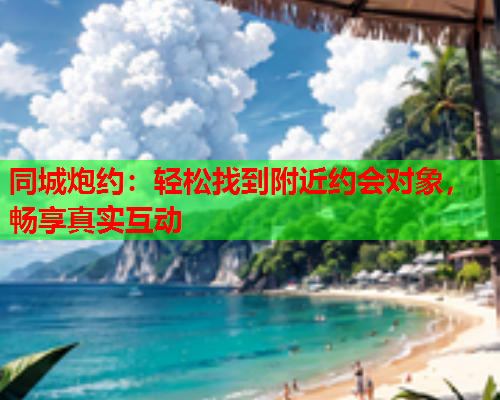 同城炮约:轻松找到附近约会对象,畅享真实互动  第1张 同城炮约:轻松找到附近约会对象,畅享真实互动  第1张