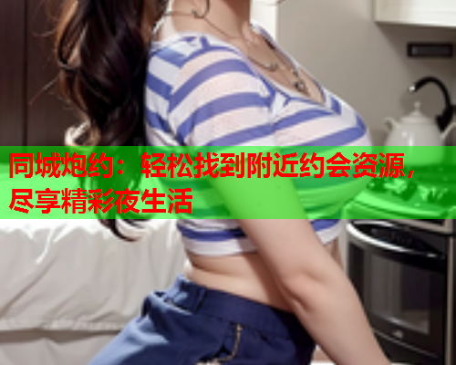 同城炮约:轻松找到附近约会资源,尽享精彩夜生活  第1张 同城炮约:轻松找到附近约会资源,尽享精彩夜生活  第1张