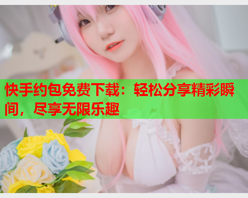 快手约包免费下载:轻松分享精彩瞬间,尽享无限乐趣  第1张 快手约包免费下载:轻松分享精彩瞬间,尽享无限乐趣  第1张