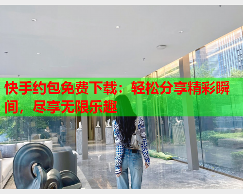 快手约包免费下载:轻松分享精彩瞬间,尽享无限乐趣  第2张 快手约包免费下载:轻松分享精彩瞬间,尽享无限乐趣  第2张