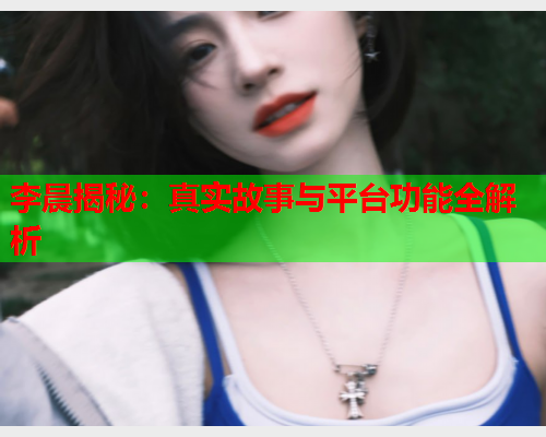 李晨揭秘:真实故事与平台功能全解析  第1张 李晨揭秘:真实故事与平台功能全解析  第1张