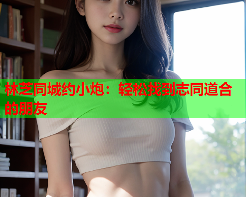 林芝同城约小炮:轻松找到志同道合的朋友  第1张 林芝同城约小炮:轻松找到志同道合的朋友  第1张