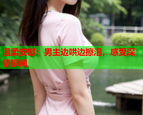 温柔安慰:男主边哄边擦泪,感受深情瞬间  第1张 温柔安慰:男主边哄边擦泪,感受深情瞬间  第1张