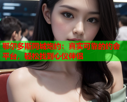 鄂尔多斯同城炮约:真实可靠的约会平台,轻松找到心仪伴侣  第1张 鄂尔多斯同城炮约:真实可靠的约会平台,轻松找到心仪伴侣  第1张