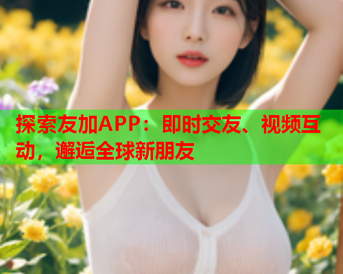 探索友加APP:即时交友、视频互动,邂逅全球新朋友  第1张 探索友加APP:即时交友、视频互动,邂逅全球新朋友  第1张
