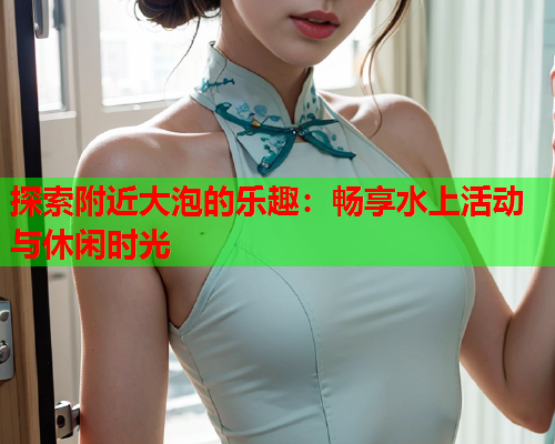 探索附近大泡的乐趣:畅享水上活动与休闲时光  第1张 探索附近大泡的乐趣:畅享水上活动与休闲时光  第1张